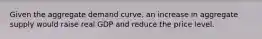 Given the aggregate demand curve, an increase in aggregate supply would raise real GDP and reduce the price level.