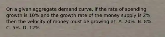 On a given aggregate demand curve, if the rate of spending growth is 10% and the growth rate of the money supply is 2%, then the velocity of money must be growing at: A. 20%. B. 8%. C. 5%. D. 12%