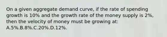 On a given aggregate demand curve, if the rate of spending growth is 10% and the growth rate of the money supply is 2%, then the velocity of money must be growing at: A.5%.B.8%.C.20%.D.12%.