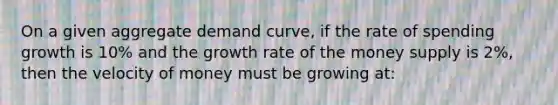 On a given aggregate demand curve, if the rate of spending growth is 10% and the growth rate of the money supply is 2%, then the velocity of money must be growing at: