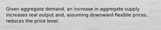 Given aggregate demand, an increase in aggregate supply increases real output and, assuming downward flexible prices, reduces the price level.