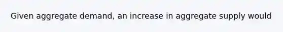 Given aggregate demand, an increase in aggregate supply would