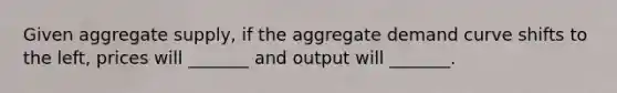 Given aggregate supply, if the aggregate demand curve shifts to the left, prices will _______ and output will _______.