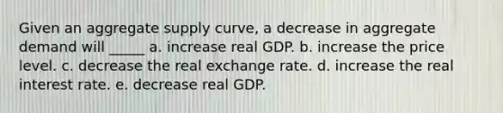 Given an aggregate supply curve, a decrease in aggregate demand will _____ a. increase real GDP. b. increase the price level. c. decrease the real exchange rate. d. increase the real interest rate. e. decrease real GDP.