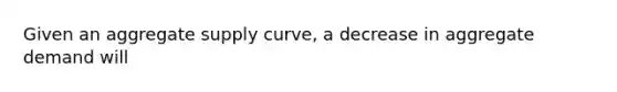 Given an aggregate supply curve, a decrease in aggregate demand will