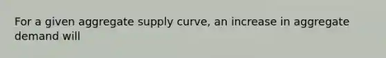 For a given aggregate supply curve, an increase in aggregate demand will