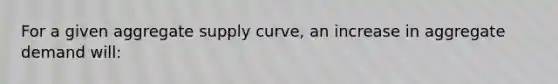 For a given aggregate supply curve, an increase in aggregate demand will: