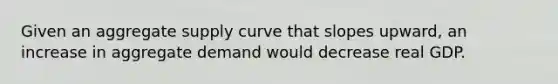 Given an aggregate supply curve that slopes upward, an increase in aggregate demand would decrease real GDP.