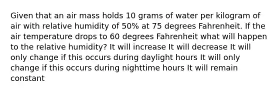 Given that an air mass holds 10 grams of water per kilogram of air with relative humidity of 50% at 75 degrees Fahrenheit. If the air temperature drops to 60 degrees Fahrenheit what will happen to the relative humidity? It will increase It will decrease It will only change if this occurs during daylight hours It will only change if this occurs during nighttime hours It will remain constant