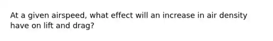 At a given airspeed, what effect will an increase in air density have on lift and drag?