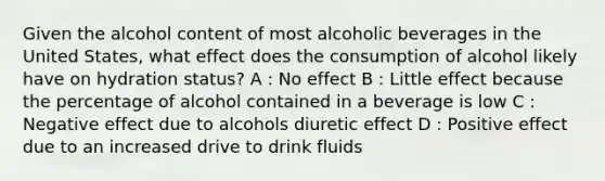 Given the alcohol content of most alcoholic beverages in the United States, what effect does the consumption of alcohol likely have on hydration status? A : No effect B : Little effect because the percentage of alcohol contained in a beverage is low C : Negative effect due to alcohols diuretic effect D : Positive effect due to an increased drive to drink fluids