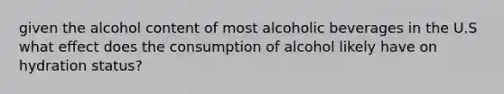 given the alcohol content of most alcoholic beverages in the U.S what effect does the consumption of alcohol likely have on hydration status?