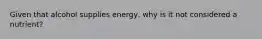 Given that alcohol supplies energy, why is it not considered a nutrient?