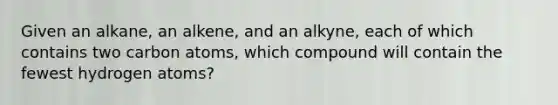 Given an alkane, an alkene, and an alkyne, each of which contains two carbon atoms, which compound will contain the fewest hydrogen atoms?