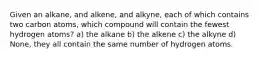 Given an alkane, and alkene, and alkyne, each of which contains two carbon atoms, which compound will contain the fewest hydrogen atoms? a) the alkane b) the alkene c) the alkyne d) None, they all contain the same number of hydrogen atoms.