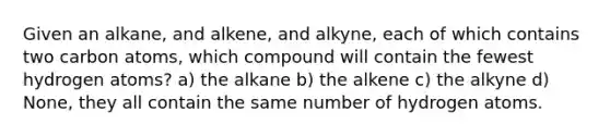 Given an alkane, and alkene, and alkyne, each of which contains two carbon atoms, which compound will contain the fewest hydrogen atoms? a) the alkane b) the alkene c) the alkyne d) None, they all contain the same number of hydrogen atoms.