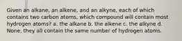 Given an alkane, an alkene, and an alkyne, each of which contains two carbon atoms, which compound will contain most hydrogen atoms? a. the alkane b. the alkene c. the alkyne d. None, they all contain the same number of hydrogen atoms.