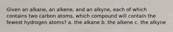 Given an alkane, an alkene, and an alkyne, each of which contains two carbon atoms, which compound will contain the fewest hydrogen atoms? a. the alkane b. the alkene c. the alkyne