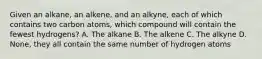 Given an alkane, an alkene, and an alkyne, each of which contains two carbon atoms, which compound will contain the fewest hydrogens? A. The alkane B. The alkene C. The alkyne D. None, they all contain the same number of hydrogen atoms