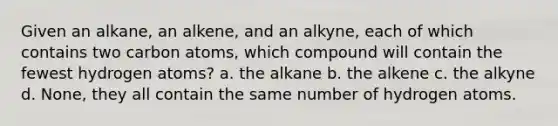 Given an alkane, an alkene, and an alkyne, each of which contains two carbon atoms, which compound will contain the fewest hydrogen atoms? a. the alkane b. the alkene c. the alkyne d. None, they all contain the same number of hydrogen atoms.