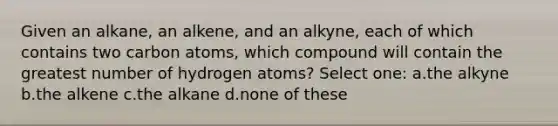 Given an alkane, an alkene, and an alkyne, each of which contains two carbon atoms, which compound will contain the greatest number of hydrogen atoms? Select one: a.the alkyne b.the alkene c.the alkane d.none of these