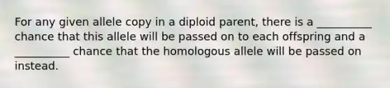 For any given allele copy in a diploid parent, there is a __________ chance that this allele will be passed on to each offspring and a __________ chance that the homologous allele will be passed on instead.