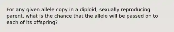 For any given allele copy in a diploid, sexually reproducing parent, what is the chance that the allele will be passed on to each of its offspring?