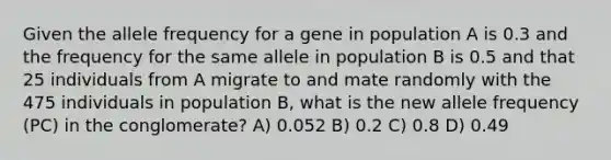 Given the allele frequency for a gene in population A is 0.3 and the frequency for the same allele in population B is 0.5 and that 25 individuals from A migrate to and mate randomly with the 475 individuals in population B, what is the new allele frequency (PC) in the conglomerate? A) 0.052 B) 0.2 C) 0.8 D) 0.49