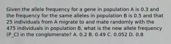 Given the allele frequency for a gene in population A is 0.3 and the frequency for the same alleles in population B is 0.5 and that 25 individuals from A migrate to and mate randomly with the 475 individuals in population B, what is the new allele frequency (P_C) in the conglomerate? A. 0.2 B. 0.49 C. 0.052 D. 0.8