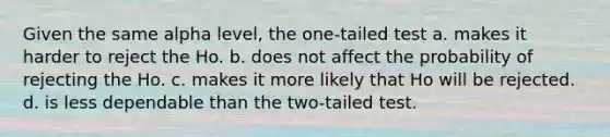 Given the same alpha level, the one-tailed test a. makes it harder to reject the Ho. b. does not affect the probability of rejecting the Ho. c. makes it more likely that Ho will be rejected. d. is less dependable than the two-tailed test.