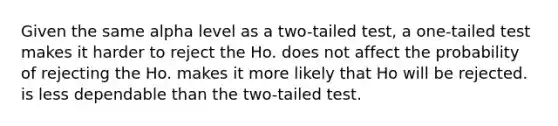 Given the same alpha level as a two-tailed test, a one-tailed test makes it harder to reject the Ho. does not affect the probability of rejecting the Ho. makes it more likely that Ho will be rejected. is less dependable than the two-tailed test.