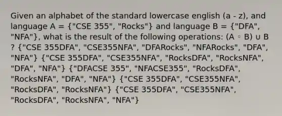 Given an alphabet of the standard lowercase english (a - z), and language A = ("CSE 355", "Rocks") and language B = ("DFA", "NFA"), what is the result of the following operations: (A ◦ B) ∪ B ? ("CSE 355DFA", "CSE355NFA", "DFARocks", "NFARocks", "DFA", "NFA") ("CSE 355DFA", "CSE355NFA", "RocksDFA", "RocksNFA", "DFA", "NFA") ("DFACSE 355", "NFACSE355", "RocksDFA", "RocksNFA", "DFA", "NFA") ("CSE 355DFA", "CSE355NFA", "RocksDFA", "RocksNFA") ("CSE 355DFA", "CSE355NFA", "RocksDFA", "RocksNFA", "NFA")