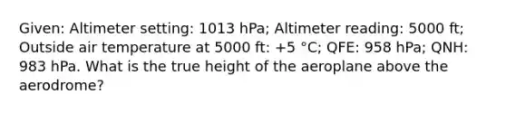 Given: Altimeter setting: 1013 hPa; Altimeter reading: 5000 ft; Outside air temperature at 5000 ft: +5 °C; QFE: 958 hPa; QNH: 983 hPa. What is the true height of the aeroplane above the aerodrome?