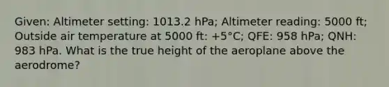 Given: Altimeter setting: 1013.2 hPa; Altimeter reading: 5000 ft; Outside air temperature at 5000 ft: +5°C; QFE: 958 hPa; QNH: 983 hPa. What is the true height of the aeroplane above the aerodrome?