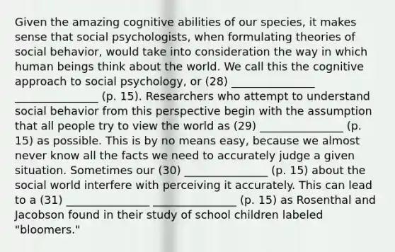 Given the amazing cognitive abilities of our species, it makes sense that social psychologists, when formulating theories of social behavior, would take into consideration the way in which human beings think about the world. We call this the cognitive approach to social psychology, or (28) _______________ _______________ (p. 15). Researchers who attempt to understand social behavior from this perspective begin with the assumption that all people try to view the world as (29) _______________ (p. 15) as possible. This is by no means easy, because we almost never know all the facts we need to accurately judge a given situation. Sometimes our (30) _______________ (p. 15) about the social world interfere with perceiving it accurately. This can lead to a (31) _______________ _______________ (p. 15) as Rosenthal and Jacobson found in their study of school children labeled "bloomers."