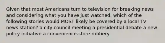 Given that most Americans turn to television for breaking news and considering what you have just watched, which of the following stories would MOST likely be covered by a local TV news station? a city council meeting a presidential debate a new policy initiative a convenience-store robbery