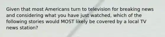 Given that most Americans turn to television for breaking news and considering what you have just watched, which of the following stories would MOST likely be covered by a local TV news station?