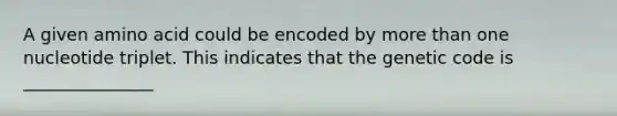 A given amino acid could be encoded by more than one nucleotide triplet. This indicates that the genetic code is _______________