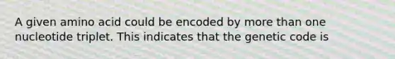 A given amino acid could be encoded by more than one nucleotide triplet. This indicates that the genetic code is