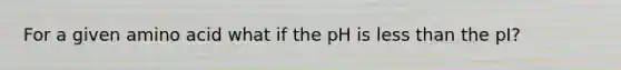 For a given amino acid what if the pH is less than the pI?