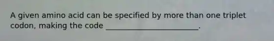 A given amino acid can be specified by more than one triplet codon, making the code ________________________.