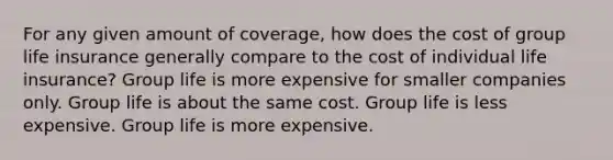 For any given amount of coverage, how does the cost of group life insurance generally compare to the cost of individual life insurance? Group life is more expensive for smaller companies only. Group life is about the same cost. Group life is less expensive. Group life is more expensive.