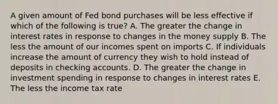 A given amount of Fed bond purchases will be less effective if which of the following is true? A. The greater the change in interest rates in response to changes in the money supply B. The less the amount of our incomes spent on imports C. If individuals increase the amount of currency they wish to hold instead of deposits in checking accounts. D. The greater the change in investment spending in response to changes in interest rates E. The less the income tax rate