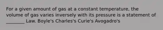 For a given amount of gas at a constant temperature, the volume of gas varies inversely with its pressure is a statement of ________ Law. Boyle's Charles's Curie's Avogadro's