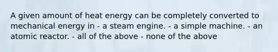 A given amount of heat energy can be completely converted to mechanical energy in - a steam engine. - a simple machine. - an atomic reactor. - all of the above - none of the above