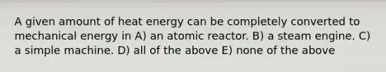 A given amount of heat energy can be completely converted to mechanical energy in A) an atomic reactor. B) a steam engine. C) a simple machine. D) all of the above E) none of the above