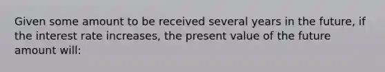 Given some amount to be received several years in the future, if the interest rate increases, the present value of the future amount will: