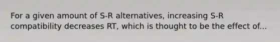 For a given amount of S-R alternatives, increasing S-R compatibility decreases RT, which is thought to be the effect of...