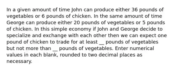 In a given amount of time John can produce either 36 pounds of vegetables or 6 pounds of chicken. In the same amount of time George can produce either 20 pounds of vegetables or 5 pounds of chicken. In this simple economy if John and George decide to specialize and exchange with each other then we can expect one pound of chicken to trade for at least __ pounds of vegetables but not <a href='https://www.questionai.com/knowledge/keWHlEPx42-more-than' class='anchor-knowledge'>more than</a> __ pounds of vegetables. Enter numerical values in each blank, rounded to two decimal places as necessary.