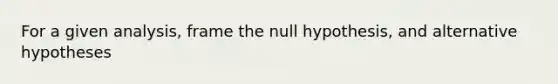 For a given analysis, frame the null hypothesis, and alternative hypotheses